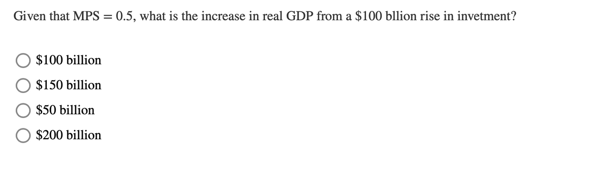 Given that MPS = 0.5, what is the increase in real GDP from a $100 bllion rise in invetment?
$100 billion
$150 billion
$50 billion
$200 billion
