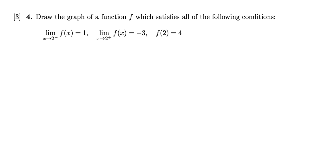 [3] 4. Draw the graph of a function f which satisfies all of the following conditions:
lim f(x) = 1,
lim f(x) = -3, f(2)=4
x→2+
x→2-

