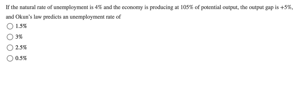 If the natural rate of unemployment is 4% and the economy is producing at 105% of potential output, the output gap is +5%,
and Okun's law predicts an unemployment rate of
O 1.5%
3%
2.5%
0.5%

