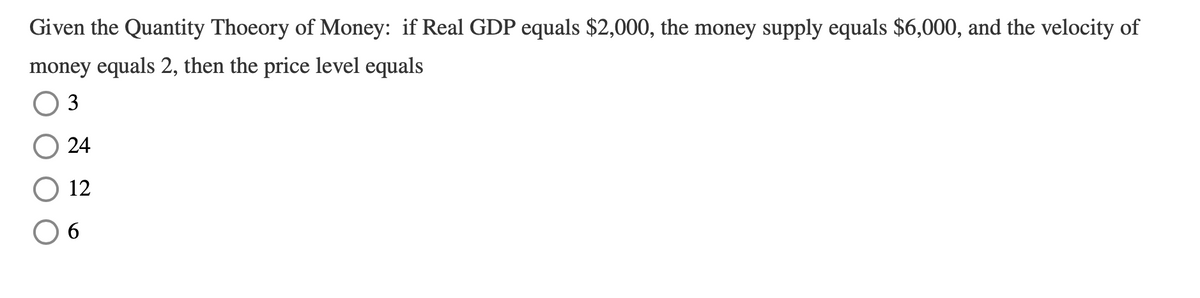 Given the Quantity Thoeory of Money: if Real GDP equals $2,000, the money supply equals $6,000, and the velocity of
money equals 2, then the price level equals
3
24
12
6.
