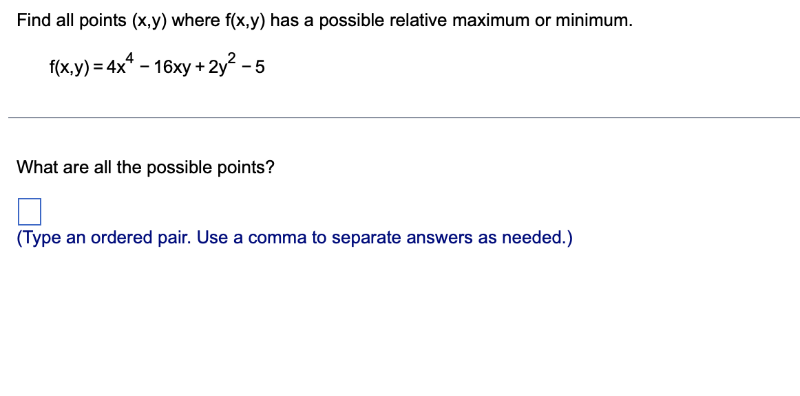 Find all points (x,y) where f(x,y) has a possible relative maximum or minimum.
4
f(x,y) = 4x* – 16xy + 2y? - 5
What are all the possible points?
(Type an ordered pair. Use a comma to separate answers as needed.)
