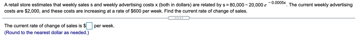 - 0.0005x The current weekly advertising
A retail store estimates that weekly sales s and weekly advertising costs x (both in dollars) are related by s = 80,000 – 20,000 e
costs are $2,000, and these costs are increasing at a rate of $600 per week. Find the current rate of change of sales.
.....
The current rate of change of sales is $
per week.
(Round to the nearest dollar as needed.)
