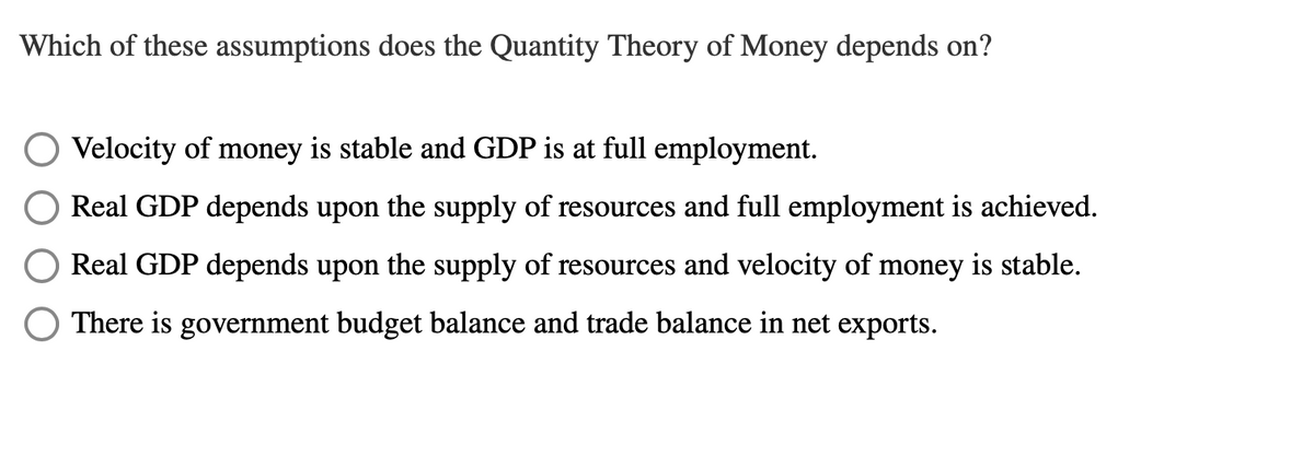 Which of these assumptions does the Quantity Theory of Money depends on?
Velocity of money is stable and GDP is at full employment.
Real GDP depends upon the supply of resources and full employment is achieved.
Real GDP depends upon the supply of resources and velocity of money is stable.
There is government budget balance and trade balance in net exports.
