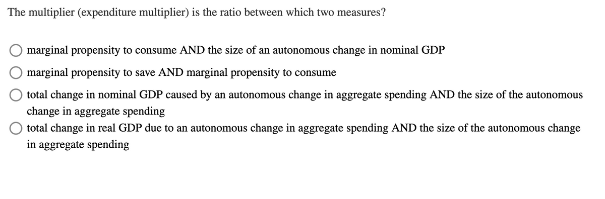 The multiplier (expenditure multiplier) is the ratio between which two measures?
marginal propensity to consume AND the size of an autonomous change in nominal GDP
marginal propensity to save AND marginal propensity to consume
total change in nominal GDP caused by an autonomous change in aggregate spending AND the size of the autonomous
change in aggregate spending
O total change in real GDP due to an autonomous change in aggregate spending AND the size of the autonomous change
in aggregate spending

