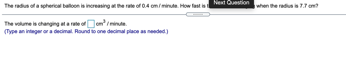 Next Question
The radius of a spherical balloon is increasing at the rate of 0.4 cm / minute. How fast is t
when the radius is 7.7 cm?
The volume is changing at a rate of
3
cm° / minute.
(Type an integer or a decimal. Round to one decimal place as needed.)
