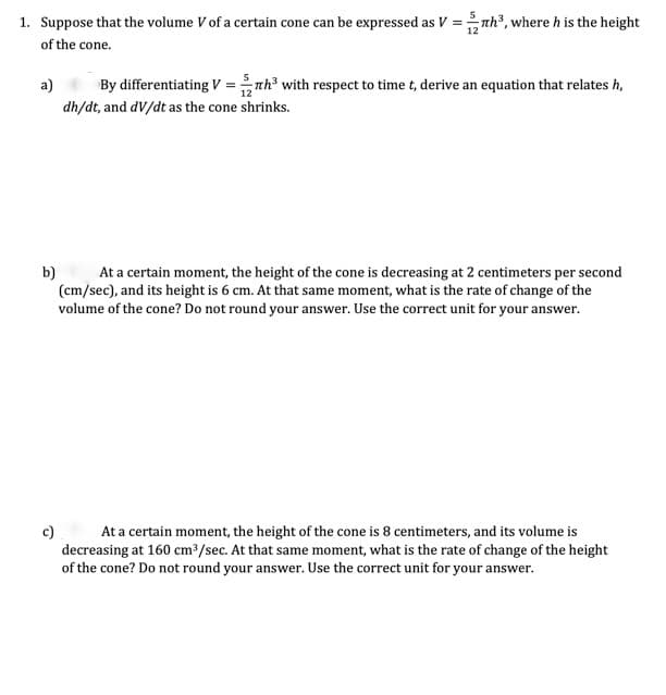 1. Suppose that the volume V of a certain cone can be expressed as V =nh, where h is the height
of the cone.
a)
By differentiating V = nh with respect to time t, derive an equation that relates h,
dh/dt, and dV/dt as the cone shrinks.
b)
At a certain moment, the height of the cone is decreasing at 2 centimeters per second
(cm/sec), and its height is 6 cm. At that same moment, what is the rate of change of the
volume of the cone? Do not round your answer. Use the correct unit for your answer.
At a certain moment, the height of the cone is 8 centimeters, and its volume is
c)
decreasing at 160 cm3/sec. At that same moment, what is the rate of change of the height
of the cone? Do not round your answer. Use the correct unit for your answer.
