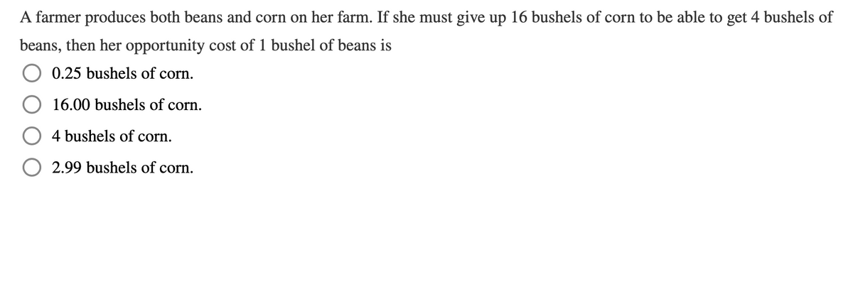 A farmer produces both beans and corn on her farm. If she must give up 16 bushels of corn to be able to get 4 bushels of
beans, then her opportunity cost of 1 bushel of beans is
0.25 bushels of corn.
16.00 bushels of corn.
4 bushels of corn.
O 2.99 bushels of corn.
