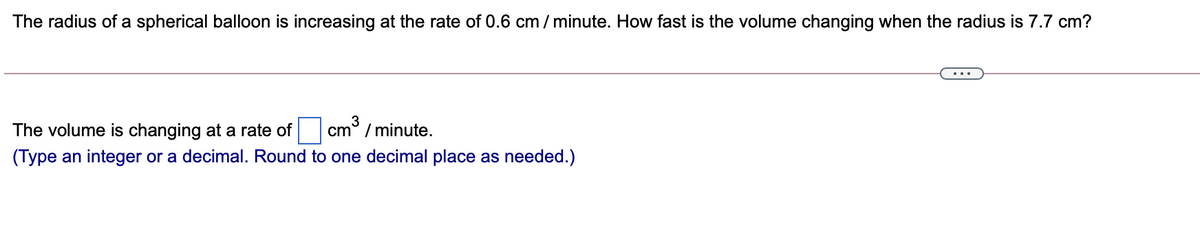The radius of a spherical balloon is increasing at the rate of 0.6 cm / minute. How fast is the volume changing when the radius is 7.7 cm?
The volume is changing at a rate of cm° / minute.
(Type an integer or a decimal. Round to one decimal place as needed.)
