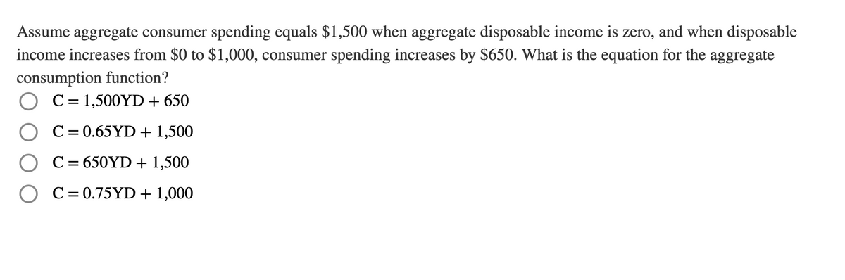 Assume aggregate consumer spending equals $1,500 when aggregate disposable income is zero, and when disposable
income increases from $0 to $1,000, consumer spending increases by $650. What is the equation for the aggregate
consumption function?
C = 1,500YD + 650
C= 0.65YD + 1,500
C = 650YD + 1,500
O C= 0.75YD+ 1,000
