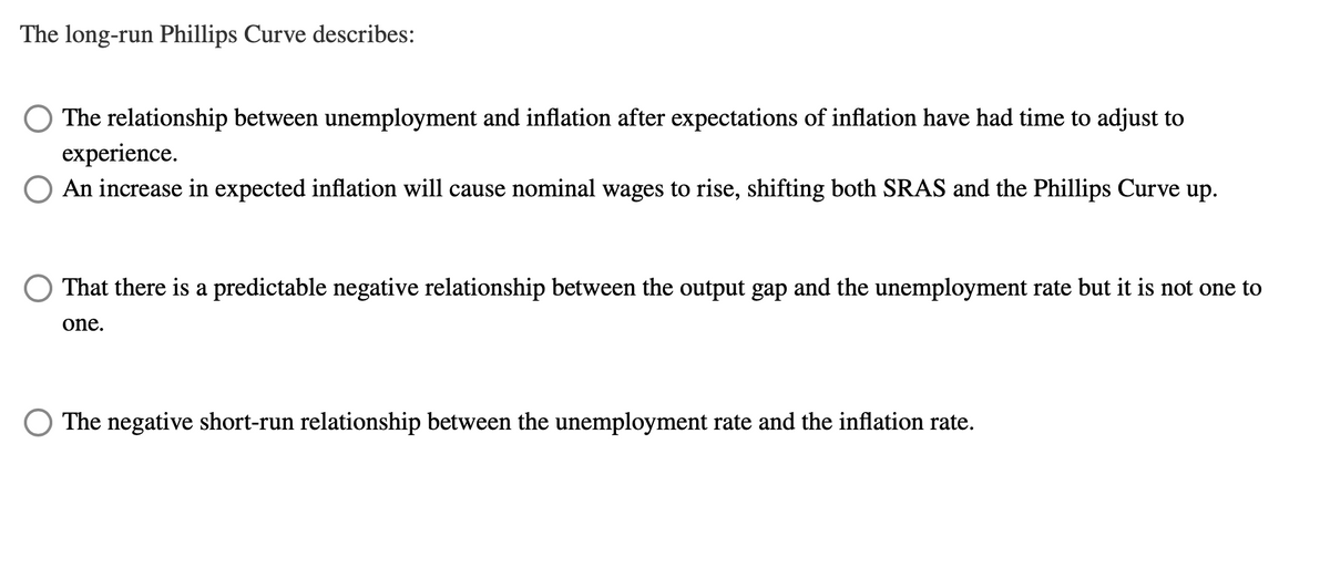 The long-run Phillips Curve describes:
The relationship between unemployment and inflation after expectations of inflation have had time to adjust to
experience.
O An increase in expected inflation will cause nominal wages to rise, shifting both SRAS and the Phillips Curve up.
That there is a predictable negative relationship between the output gap and the unemployment rate but it is not one to
one.
The negative short-run relationship between the unemployment rate and the inflation rate.
