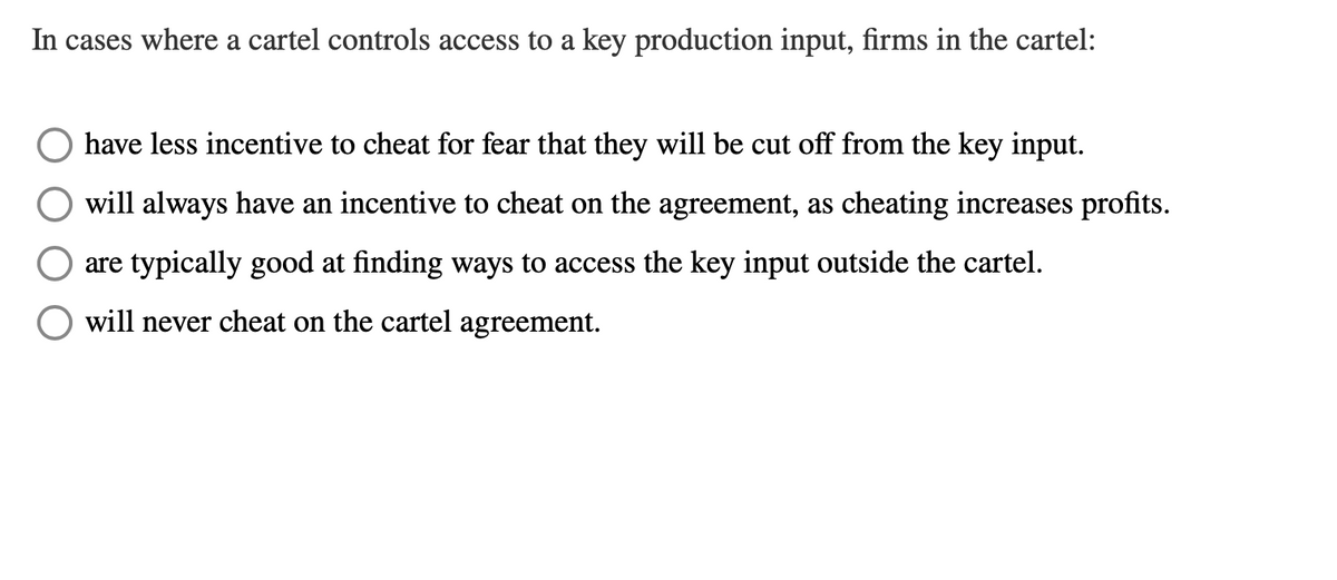 In cases where a cartel controls access to a key production input, firms in the cartel:
have less incentive to cheat for fear that they will be cut off from the key input.
will always have an incentive to cheat on the agreement, as cheating increases profits.
are typically good at finding ways to access the key input outside the cartel.
will never cheat on the cartel agreement.
