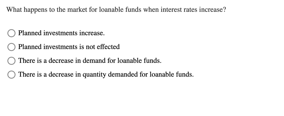 What happens to the market for loanable funds when interest rates increase?
Planned investments increase.
Planned investments is not effected
There is a decrease in demand for loanable funds.
There is a decrease in quantity demanded for loanable funds.
