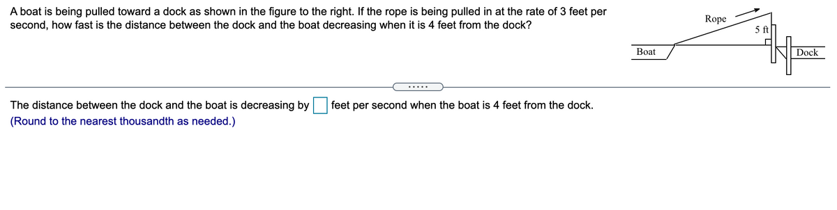 A boat is being pulled toward a dock as shown in the figure to the right. If the rope is being pulled in at the rate of 3 feet per
second, how fast is the distance between the dock and the boat decreasing when it is 4 feet from the dock?
Rope
5 ft
Boat
Dock
.... .
The distance between the dock and the boat is decreasing by
feet per second when the boat is 4 feet from the dock.
(Round to the nearest thousandth as needed.)

