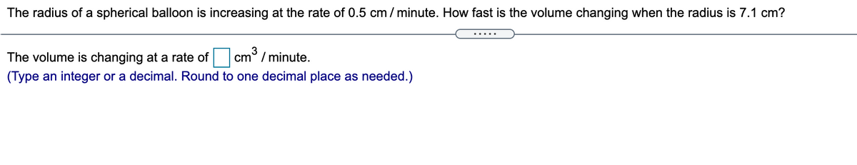 The radius of a spherical balloon is increasing at the rate of 0.5 cm / minute. How fast is the volume changing when the radius is 7.1 cm?
.....
The volume is changing at a rate of
3
cm° / minute.
(Type an integer or a decimal. Round to one decimal place as needed.)
