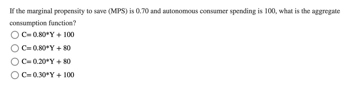 If the marginal propensity to save (MPS) is 0.70 and autonomous consumer spending is 100, what is the aggregate
consumption function?
C= 0.80*Y + 100
C= 0.80*Y + 80
C= 0.20*Y + 80
C= 0.30*Y + 100
