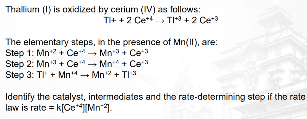 Thallium (1) is oxidized by cerium (IV) as follows:
TI+ + 2 Ce+4 → TI+3 + 2 Ce+3
The elementary steps, in the presence of Mn(II), are:
Step 1: Mn+2+ Ce+4
Mn+3 + Ce+3
Step 2: Mn+3 + Ce+4
Mn+4 + Ce+3
Step 3: TI+ + Mn+4 → Mn+2 +TI+3
Identify the catalyst, intermediates and the rate-determining step if the rate
law is rate = = K[Ce+4][Mn+2].
16