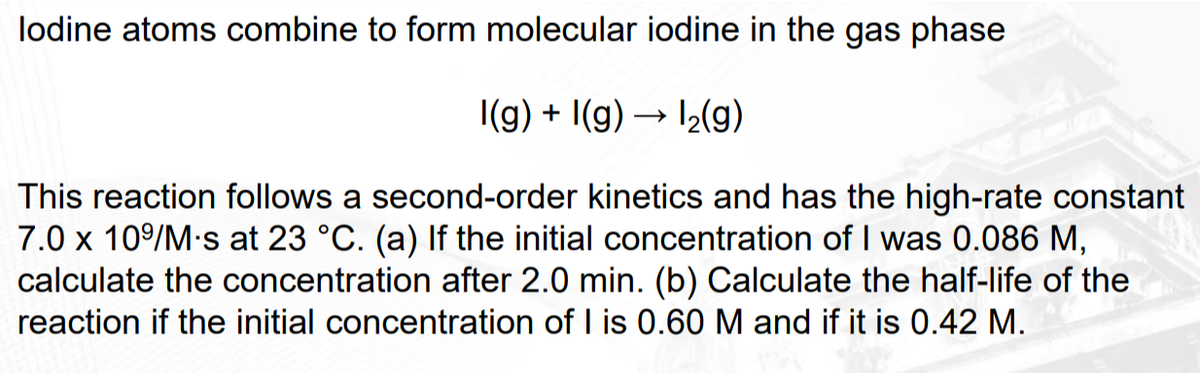 lodine atoms combine to form molecular iodine in the gas phase
I(g) + I(g) → 1₂(g)
This reaction follows a second-order kinetics and has the high-rate constant
7.0 x 10⁹/M-s at 23 °C. (a) If the initial concentration of I was 0.086 M,
calculate the concentration after 2.0 min. (b) Calculate the half-life of the
reaction if the initial concentration of I is 0.60 M and if it is 0.42 M.