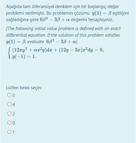 Aşağıda tam diferansiyel denklem için bir başlangıç değer
problemi verilmiştir. Bu problemin çözümü y(1) = B eşitliğini
sağladığına göre 6B² – 3B + a değerini hesaplayınız.
[The following initial value problem is defined with an exact
differential equation. If the solution of this problem satisfies
y(1) = B, evaluate 682 – 38 + a).
S (12xy² + ax?y)dx + (12y – 3æ)x²dy = 0,
l y(-1) = 1.
Lütfen birini seçin:
O3
04
O2
00
01
