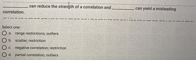can reduce the strength of a correlation and
can yield a misleading
correlation.
Select one:
O a. range restrictions; outliers
O b. scatter; restriction
O c. negative correlation; restriction
O d. partial correlation; outliers
