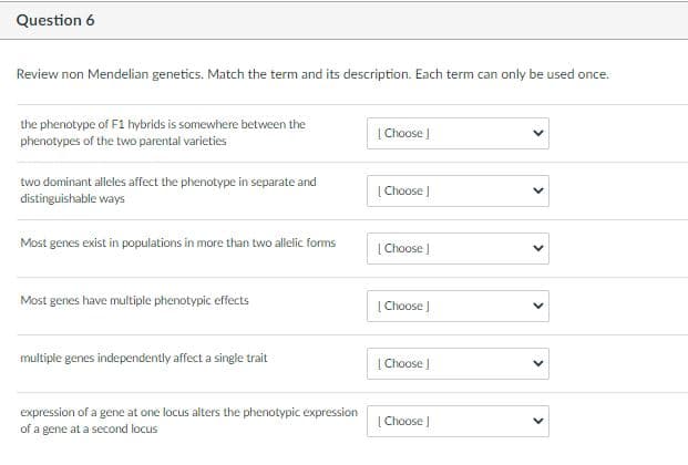 Question 6
Review non Mendelian genetics. Match the term and its description. Each term can only be used once.
the phenotype of F1 hybrids is somewhere between the
phenotypes of the two parental varieties
| Choose |
two dominant alleles affect the phenotype in separate and
distinguishable ways
| Choose |
Most genes exist in populations in more than two allelic forms
| Choose |
Most genes have multiple phenotypic effects
[ Choose J
multiple genes independently affect a single trait
| Choose |
expression of a gene at one locus alters the phenotypic expression
of a gene at a second locus
[ Choose J
>
>
>
>
