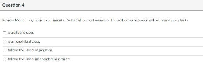 Question 4
Review Mendel's genetic experiments. Select all correct answers. The self cross between yellow round pea plants
is a dihybrid cross.
O is a monohybrid cross.
O follows the Law of segregation.
O follows the Law of independent assortment.
