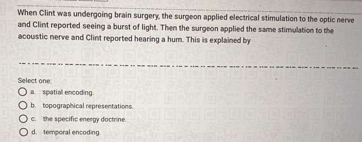 When Clint was undergoing brain surgery, the surgeon applied electrical stimulation to the optic nerve
and Clint reported seeing a burst of light. Then the surgeon applied the same stimulation to the
acoustic nerve and Clint reported hearing a hum. This is explained by
Select one:
O a. spatial encoding.
O b. topographical representations.
Oc.
the specific energy doctrine.
O d. temporal encoding.
