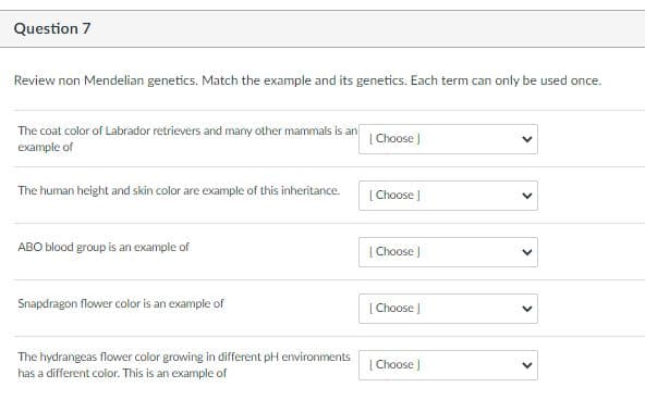 Question 7
Review non Mendelian genetics. Match the example and its genetics. Each term can only be used once.
The coat color of Labrador retrievers and many other mammals is an
example of
| Choose J
The human height and skin color are example of this inheritance.
| Choose
ABO blood group is an example of
| Choose J
Snapdragon flower color is an example of
[ Choose
The hydrangeas flower color growing in different pH environments
has a different color. This is an example of
| Choose )
