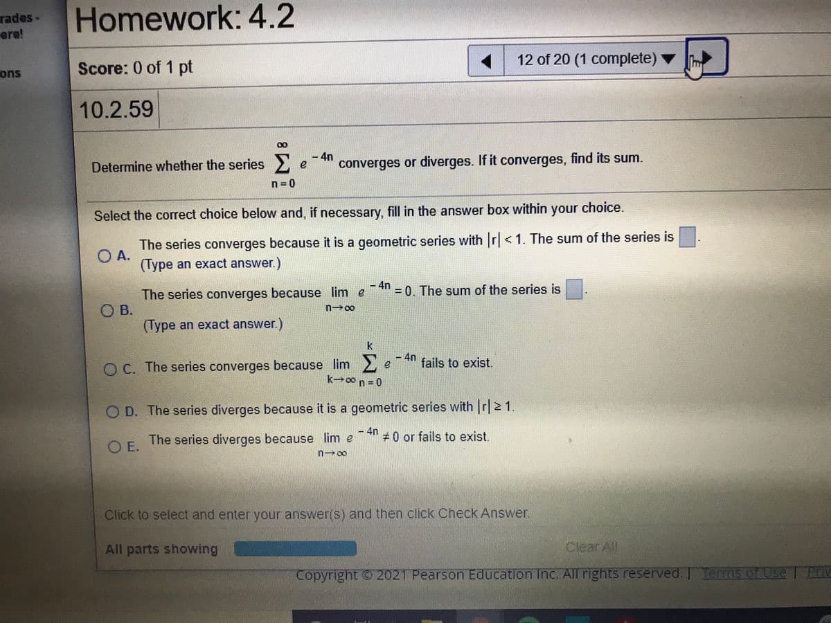 rades-
ere!
Homework: 4.2
12 of 20 (1 complete) ▼
ons
Score: 0 of 1 pt
10.2.59
-4n
Determine whether the series.
converges or diverges. If it converges, find its sum.
n=0
Select the correct choice below and, if necessary, fill in the answer box within your choice.
The series converges because it is a geometric series with r<1. The sum of the series is
O A.
(Type an exact answer.)
- 4n
The series converges because lim e
O B.
(Type an exact answer.)
= 0. The sum of the series is
k
4n
fails to exist.
O C. The series converges because lim
k-co n 0
O D. The series diverges because it is a geometric series with r|2 1.
The series diverges because lim e
-4n
#0 or fails to exist.
O E.
Click to select and enter your answer(s) and then click Check Answer.
All parts showing
Clear All
Copyright 2021 Pearson Education Inc. All rights reserved. I TermsS of Use
I PrM
