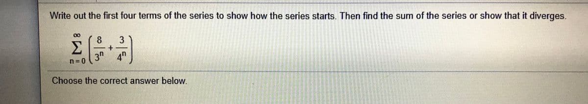 Write out the first four terms of the series to show how the series starts. Then find the sum of the series or show that it diverges.
8.
3.
3"
4h
Choose the correct answer below.
