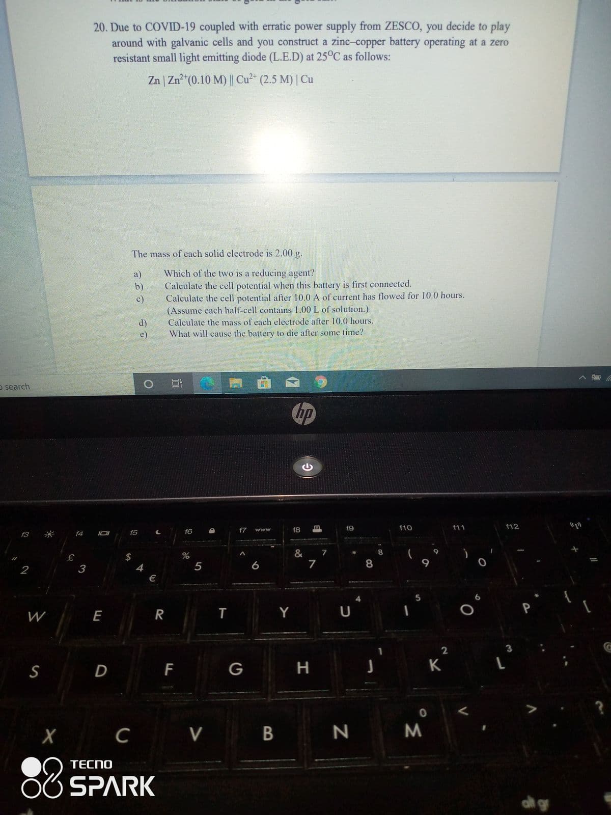 20. Due to COVID-19 coupled with erratic power supply from ZESCO, you decide to play
around with galvanic cells and you construct a zinc-copper battery operating at a zero
resistant small light emitting diode (L.E.D) at 25°C as follows:
Zn | Zn²*(0.10 M) || Cu2* (2.5 M) | Cu
The mass of each solid electrode is 2.00 g.
a)
b)
c)
Which of the two is a reducing agent?
Calculate the cell potential when this battery is first connected.
Calculate the cell potential after 10.0 A of current has flowed for 10.0 hours.
(Assume each half-cell contains 1.00 L of solution.)
d)
e)
Calculate the mass of each electrode after 10.0 hourS.
What will cause the battery to die after some time?
o search
hp
f7
f8
f9
f10
f11
f12
f3
米
f4 IOI
f5 C
f6
www
73 1
& 7
7
8.
$
2
3
5
8
€
6
E
R
T
Y
U
P
S
D
F
G
K
V
B
88
TECNO
SPARK
at gr
00
堂
