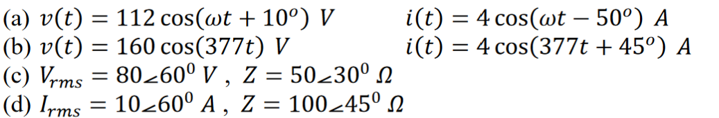 (a) v(t) = 112 cos(wt + 10º) V
(b) v(t) = 160 cos(377t) V
(c) Vrms = 80260⁰ V, Z = 50≥30⁰ ₪
(d) Irms = 10260° A, Z = 100-45⁰
i(t) = 4 cos(wt – 50⁰) A
i(t) = 4 cos(377t +45º) A