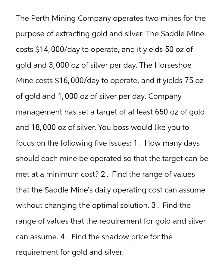 The Perth Mining Company operates two mines for the
purpose of extracting gold and silver. The Saddle Mine
costs $14,000/day to operate, and it yields 50 oz of
gold and 3,000 oz of silver per day. The Horseshoe
Mine costs $16,000/day to operate, and it yields 75 oz
of gold and 1,000 oz of silver per day. Company
management has set a target of at least 650 oz of gold
and 18,000 oz of silver. You boss would like you to
focus on the following five issues: 1. How many days
should each mine be operated so that the target can be
met at a minimum cost? 2. Find the range of values
that the Saddle Mine's daily operating cost can assume
without changing the optimal solution. 3. Find the
range of values that the requirement for gold and silver
can assume. 4. Find the shadow price for the
requirement for gold and silver.