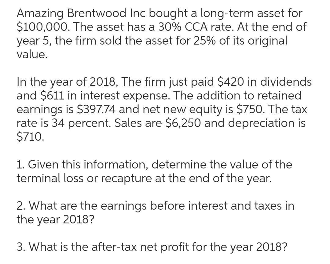 Amazing Brentwood Inc bought a long-term asset for
$100,000. The asset has a 30% CCA rate. At the end of
year 5, the firm sold the asset for 25% of its original
value.
In the year of 2018, The firm just paid $420 in dividends
and $611 in interest expense. The addition to retained
earnings is $397.74 and net new equity is $750. The tax
rate is 34 percent. Sales are $6,250 and depreciation is
$710.
1. Given this information, determine the value of the
terminal loss or recapture at the end of the year.
2. What are the earnings before interest and taxes in
the year 2018?
3. What is the after-tax net profit for the year 2018?
