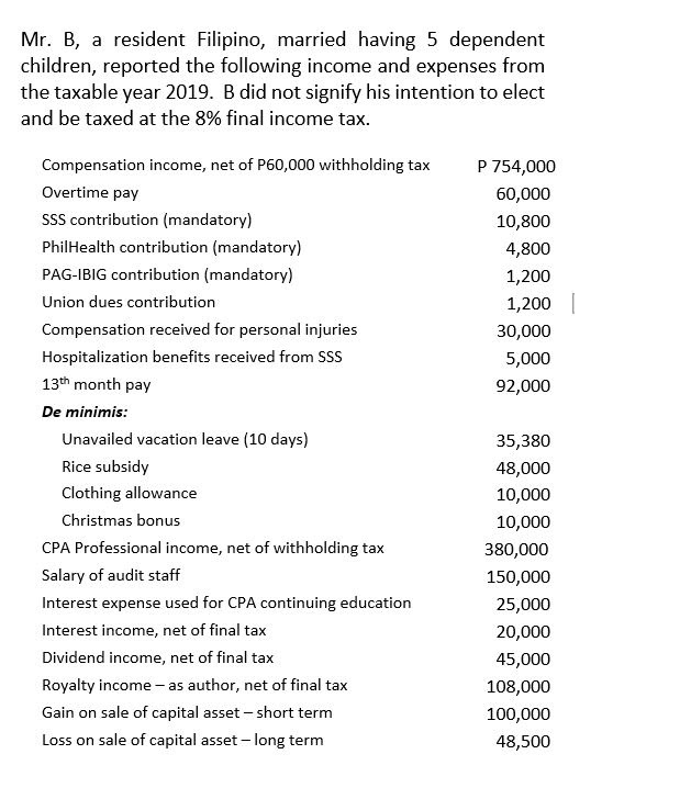 Mr. B, a resident Filipino, married having 5 dependent
children, reported the following income and expenses from
the taxable year 2019. B did not signify his intention to elect
and be taxed at the 8% final income tax.
Compensation income, net of P60,000 withholding tax
P 754,000
Overtime pay
60,000
SSS contribution (mandatory)
10,800
PhilHealth contribution (mandatory)
4,800
PAG-IBIG contribution (mandatory)
1,200
Union dues contribution
1,200
Compensation received for personal injuries
30,000
Hospitalization benefits received from SSS
5,000
13th month pay
92,000
De minimis:
Unavailed vacation leave (10 days)
35,380
Rice subsidy
48,000
Clothing allowance
10,000
Christmas bonus
10,000
CPA Professional income, net of withholding tax
380,000
Salary of audit staff
150,000
Interest expense used for CPA continuing education
25,000
Interest income, net of final tax
20,000
Dividend income, net of final tax
45,000
Royalty income - as author, net of final tax
108,000
Gain on sale of capital asset – short term
100,000
Loss on sale of capital asset - long term
48,500
