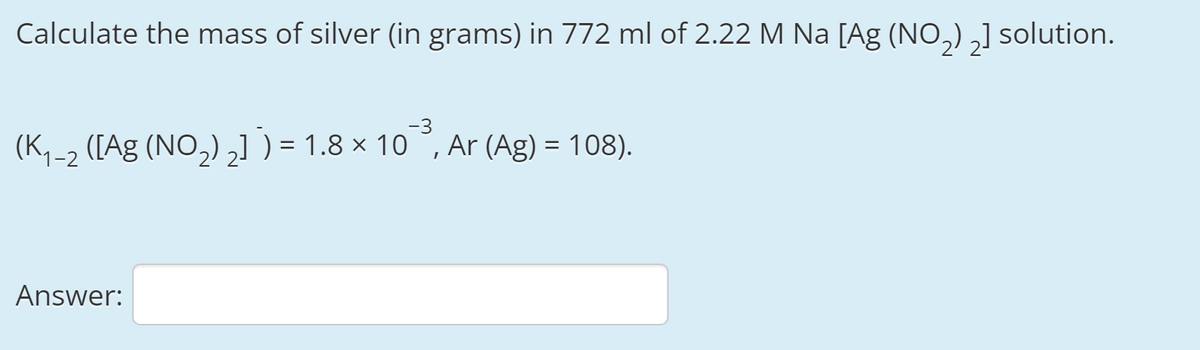 Calculate the mass of silver (in grams) in 772 ml of 2.22 M Na [Ag (NO,) ,] solution.
-3
(K,-2 ([Ag (NO,) ,] ) = 1.8 × 10 °, Ar (Ag) = 108).
Answer:
