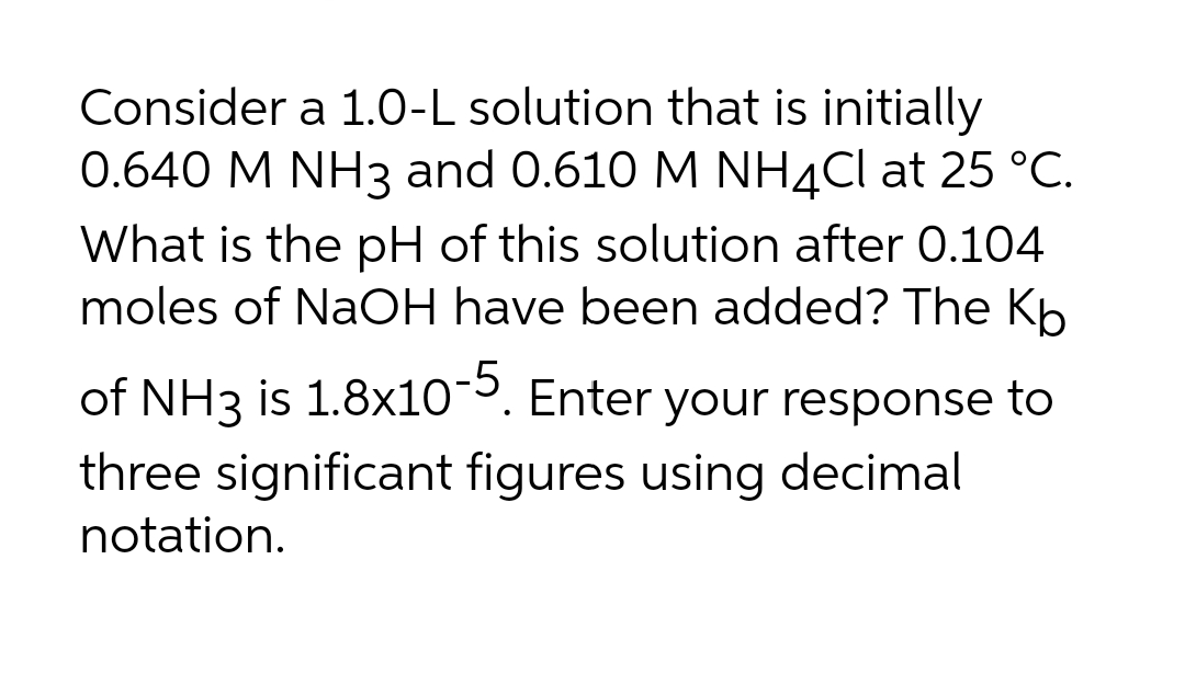 Consider a 1.0-L solution that is initially
0.640 M NH3 and 0.610 M NH¼CI at 25 °C.
What is the pH of this solution after 0.104
moles of NaOH have been added? The Kb
of NH3 is 1.8x10. Enter your response to
three significant figures using decimal
notation.
