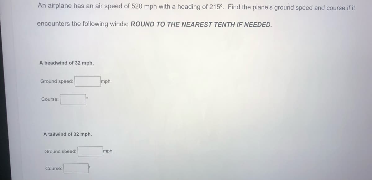 An airplane has an air speed of 520 mph with a heading of 215°. Find the plane's ground speed and course if it
encounters the following winds: ROUND TO THE NEAREST TENTH IF NEEDED.
A headwind of 32 mph.
Ground speed:
mph
Course:
A tailwind of 32 mph.
Ground speed:
mph
Course:

