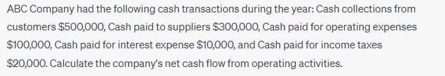 ABC Company had the following cash transactions during the year: Cash collections from
customers $500,000, Cash paid to suppliers $300,000, Cash paid for operating expenses
$100,000, Cash paid for interest expense $10,000, and Cash paid for income taxes
$20,000. Calculate the company's net cash flow from operating activities.