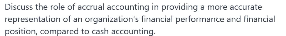 Discuss the role of accrual accounting in providing a more accurate
representation of an organization's financial performance and financial
position, compared to cash accounting.