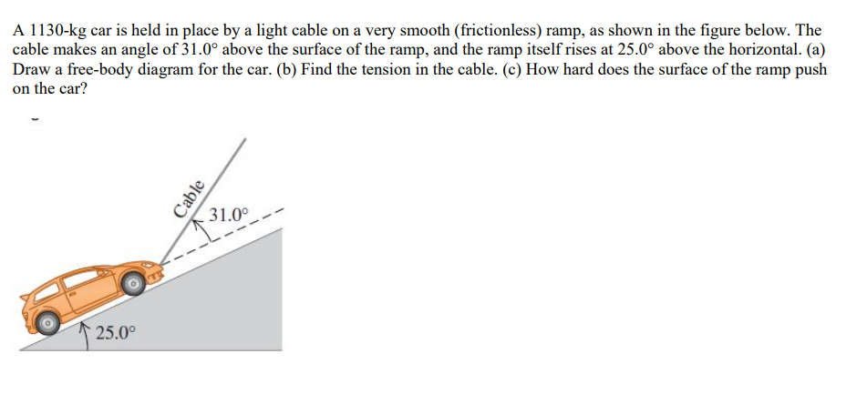 A 1130-kg car is held in place by a light cable on a very smooth (frictionless) ramp, as shown in the figure below. The
cable makes an angle of 31.0° above the surface of the ramp, and the ramp itself rises at 25.0° above the horizontal. (a)
Draw a free-body diagram for the car. (b) Find the tension in the cable. (c) How hard does the surface of the ramp push
on the car?
31.0°
25.0°
Cable
