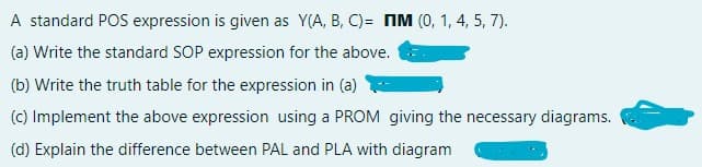 A standard POS expression is given as Y(A, B, C)= IM (0, 1, 4, 5, 7).
(a) Write the standard SOP expression for the above.
(b) Write the truth table for the expression in (a)
(c) Implement the above expression using a PROM giving the necessary diagrams.
(d) Explain the difference between PAL and PLA with diagram
