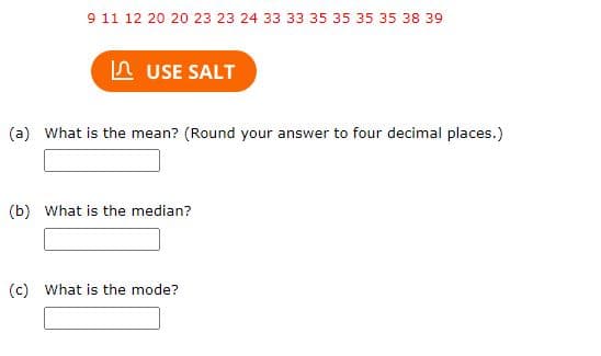 9 11 12 20 20 23 23 24 33 33 35 35 35 35 38 39
USE SALT
(a) What is the mean? (Round your answer to four decimal places.)
(b) What is the median?
(c) What is the mode?