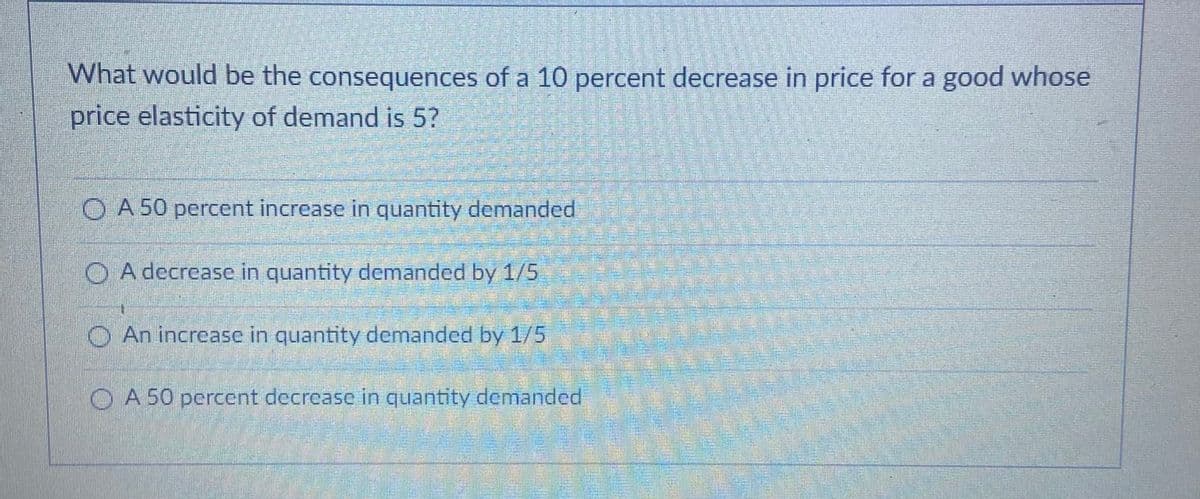 What would be the consequences of a 10 percent decrease in price for a good whose
price elasticity of demand is 5?
O A 50 percent increase in quantity demanded
O A decrease in quantity demanded by 1/5
O An increase in quantity demanded by 1/5
O A 50 percent decrease in quantity demanded
