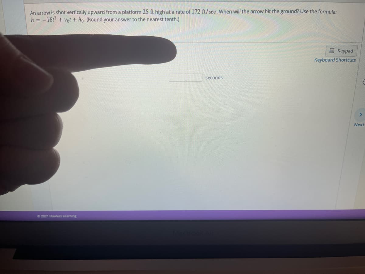 An arrow is shot vertically upward from a platform 25 ft high ata rate of 172 ft/sec. When will the arrow hit the ground? Use the formula:
h = -16t2 + vot + ho. (Round your answer to the nearest tenth.)
EKeypad
Keyboard Shortcuts
seconds
Next
+2021 Hawkes Learning
