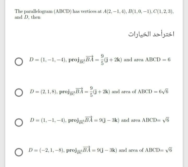 The parallelogram (ABCD) has vertices at A(2, -1, 4), B(1,0, -1), C(1,2, 3),
and D, then
اخترأحد الخیارات
9.
D = (1, -1, -4), projaBÁ = (j + 2k) and area ABCD = 6
D = (2, 1,8), projBÁ =(j+2k) and area of ABCD = 6/6
D = (1, -1, -4), projaBÁ = 9(j - 3k) and area ABCD= V6
%3D
D = (-2, 1, -8), projBÁ = 9(j – 3k) and area of ABCD= 6
