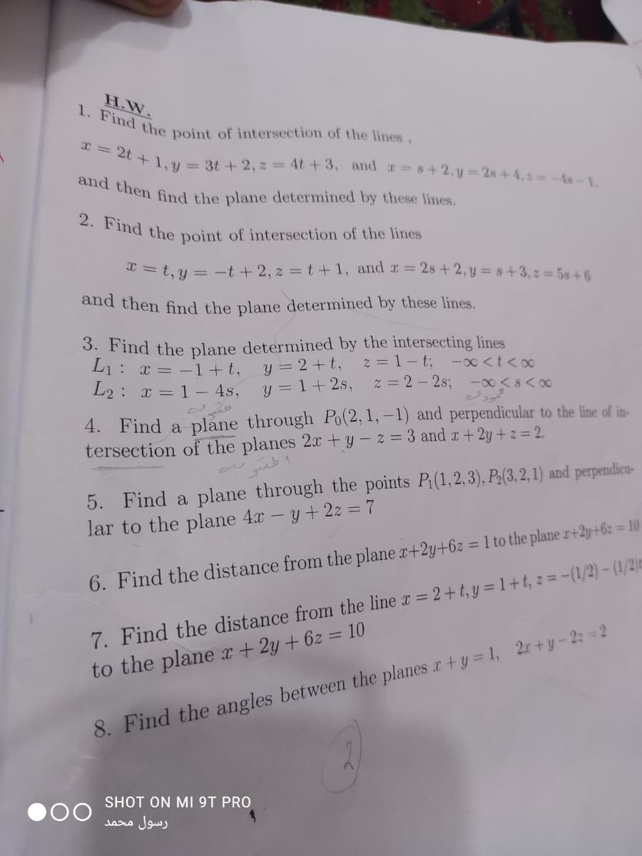 2. Find the point of intersection of the lines
1. Find the point of intersection of the lines
and then find the plane determined by these lines.
x = 2t + 1, y = 3t + 2, z = 4t +3, and s+2, y=2s+4,2=-As-1,
H.W.
x = t, y = -t+ 2, z = t+1, and a =2s + 2, y = 8+3, z 5s+6
and then find the plane determined by these lines.
3. Find the plane determined by the intersecting lines
y = 2+ t,
y = 1+ 2s,
L1: x = -1+t,
L2: x = 1- 4s,
z = 1- t;
z = 2 - 2%;
-00 <t< o0
-00 <s< 00
4. Find a
plane through Po(2,1,–1) and perpendicular to the line of in-
tersection of the planes 2x +y – z = 3 and x+2y + z = 2.
5. Find a plane through the points P(1,2,3), P:(3, 2, 1) and perpendieu-
lar to the plane 4x -y+2z = 7
%3D
7. Find the distance from the line r = 2+t, y = 1+t, z =-(1/2)-(1/2):
to the plane r+ 2y+6z = 10
6. Find the distance from the plane x+2y+6z = 1 to the plane r+2y+6: = 10
8. Find the angles between the planes a+y = 1, 2r+y-2: =2
SHOT ON MI 9T PRO
رسول محمد
