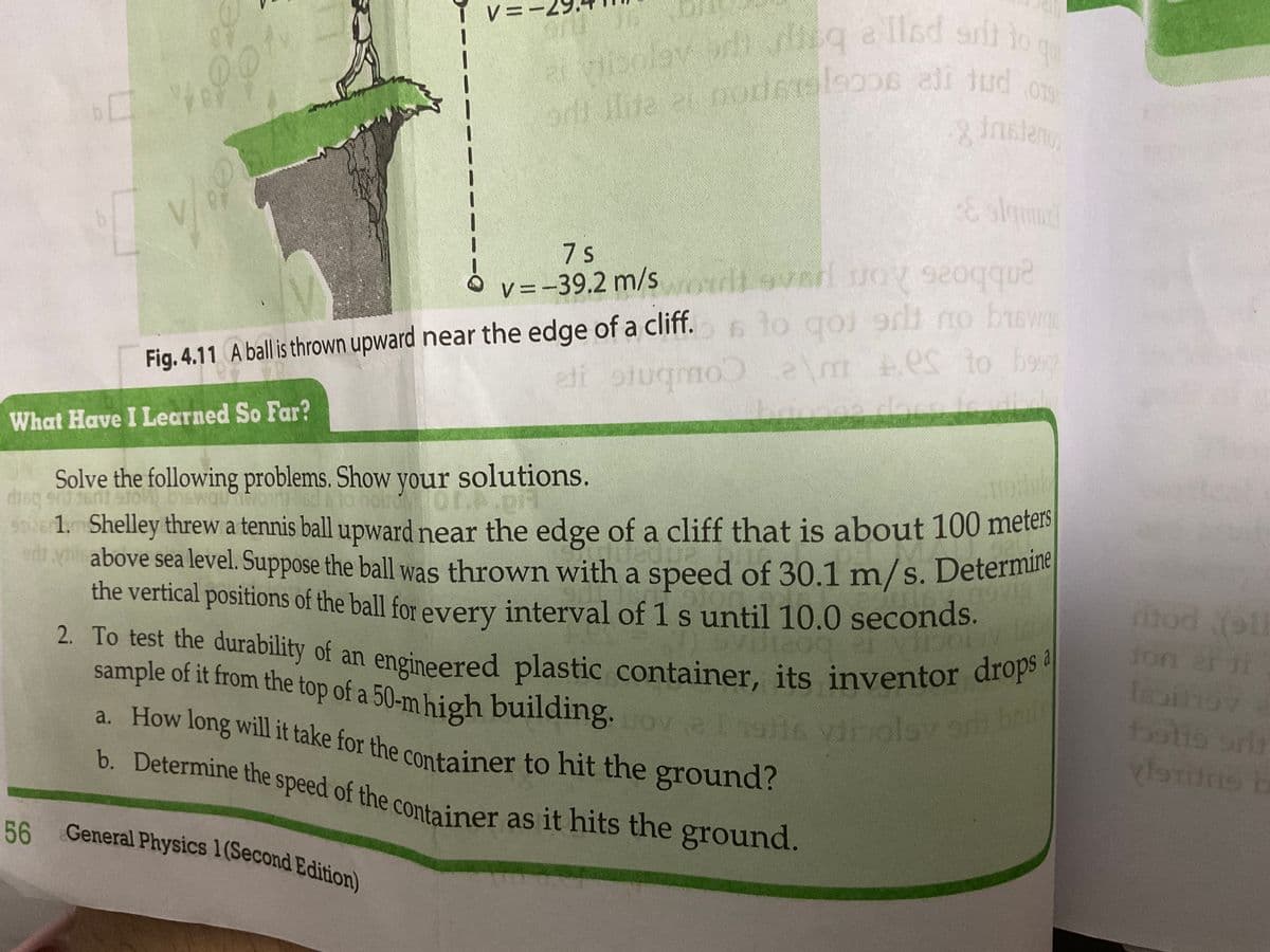 :
60
74.901
V
What Have I Learned So Far?
olay oli siisq a llad snil to
90
ai vibolov
ori llite ei modets soos ali tud os
8 fristeno
V=-
V
Fig. 4.11 A ball is thrown upward near the edge of a cliff.
eti stugmo
7 s
v=-39.2 m/s
Solve the following problems. Show your solutions.
disq gru 2601 910-1) Diswauoit d
56 General Physics 1(Second Edition)
& slammd
tovarl Joy seoqque
to qoi srli no busw
a\mes to b990
thay
Ot.p.pi
ser 1. Shelley threw a tennis ball upward near the edge of a cliff that is about 100 meters
above sea level. Suppose the ball was thrown with a speed of 30.1 m/s. Determine
the vertical positions of the ball for every interval of 1 s until 10.0 seconds.
ed
er
2. To test the durability of an
sample of it from the top of a 50-m high building. ova 119116 viipolsy ari bad
n engineered plastic container, its inventor drops a
a. How long will it take for the container to hit the ground?
b. Determine the speed of the container as it hits the ground.
diod (ol
jon er i
Isaihoz
botto ari
vistons b