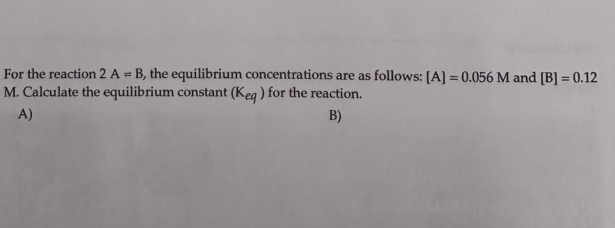 For the reaction 2 A = B, the equilibrium concentrations are as follows: [A] = 0.056 M and [B] = 0.12
M. Calculate the equilibrium constant (Keq) for the reaction.
B)
A)