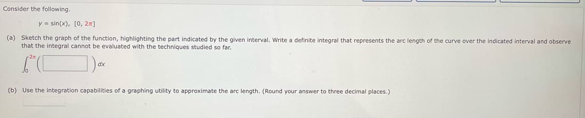 Consider the following.
y = sin(x), [0, 2π]
(a) Sketch the graph of the function, highlighting the part indicated by the given interval. Write. definite integral that represents the arc length of the curve over the indicated interval and observe
that the integral cannot be evaluated with the techniques studied so far.
dx
(b) Use the integration capabilities of a graphing utility to approximate the arc length. (Round your answer to three decimal places.)