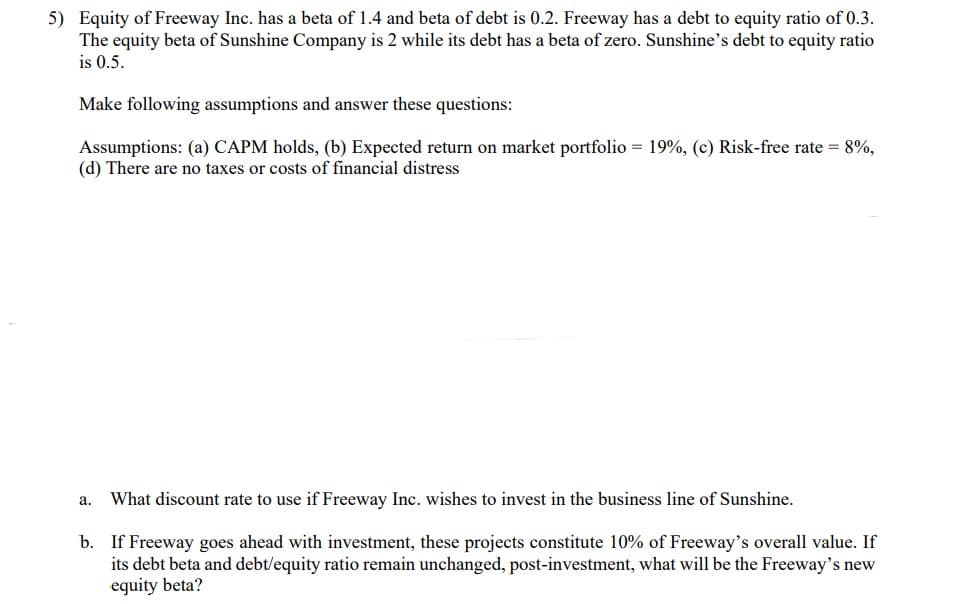 5) Equity of Freeway Inc. has a beta of 1.4 and beta of debt is 0.2. Freeway has a debt to equity ratio of 0.3.
The equity beta of Sunshine Company is 2 while its debt has a beta of zero. Sunshine's debt to equity ratio
is 0.5.
Make following assumptions and answer these questions:
Assumptions: (a) CAPM holds, (b) Expected return on market portfolio = 19%, (c) Risk-free rate = 8%,
(d) There are no taxes or costs of financial distress
a.
What discount rate to use if Freeway Inc. wishes to invest in the business line of Sunshine.
b. If Freeway goes ahead with investment, these projects constitute 10% of Freeway's overall value. If
its debt beta and debt/equity ratio remain unchanged, post-investment, what will be the Freeway's new
equity beta?
